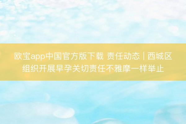 欧宝app中国官方版下载 责任动态 | 西城区组织开展早孕关切责任不雅摩一样举止