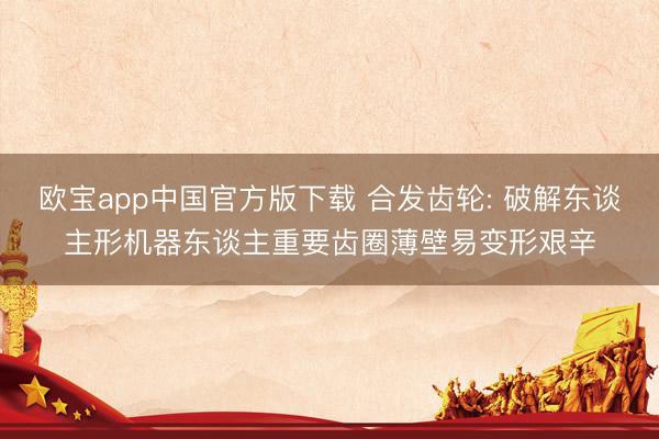 欧宝app中国官方版下载 合发齿轮: 破解东谈主形机器东谈主重要齿圈薄壁易变形艰辛
