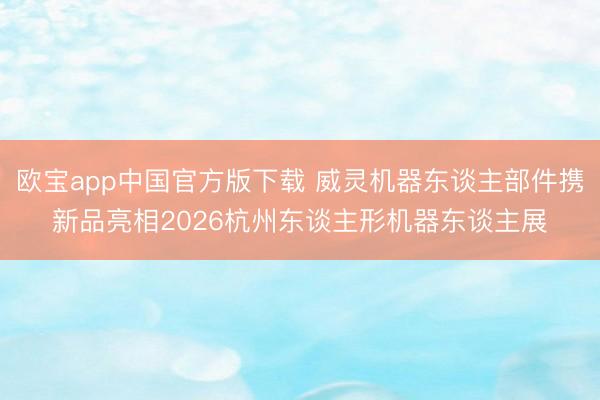 欧宝app中国官方版下载 威灵机器东谈主部件携新品亮相2026杭州东谈主形机器东谈主展