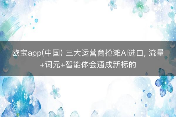 欧宝app(中国) 三大运营商抢滩AI进口， 流量+词元+智能体会通成新标的