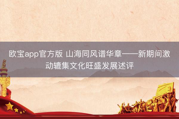 欧宝app官方版 山海同风谱华章——新期间激动辘集文化旺盛发展述评