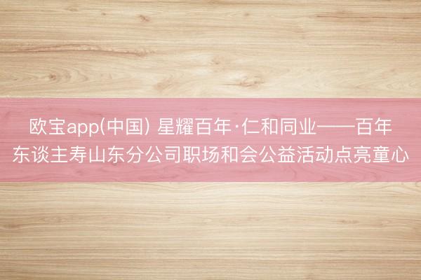 欧宝app(中国) 星耀百年·仁和同业——百年东谈主寿山东分公司职场和会公益活动点亮童心