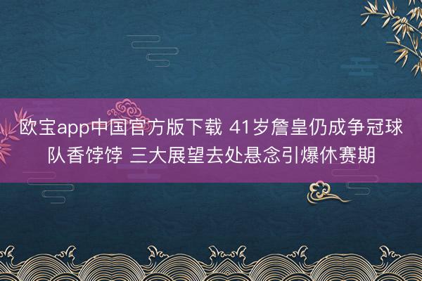 欧宝app中国官方版下载 41岁詹皇仍成争冠球队香饽饽 三大展望去处悬念引爆休赛期