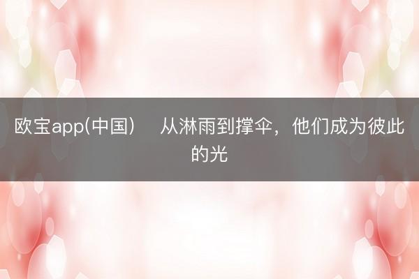 欧宝app(中国) ​从淋雨到撑伞，他们成为彼此的光