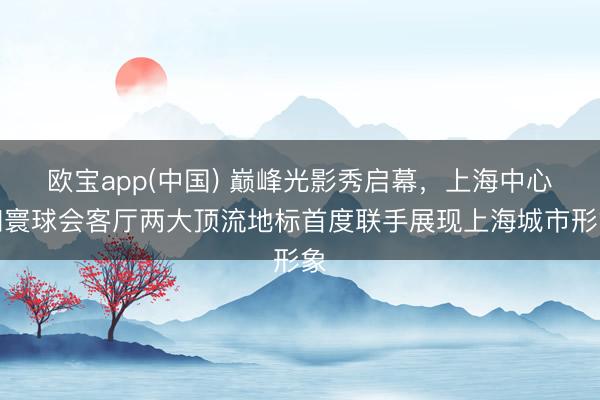 欧宝app(中国) 巅峰光影秀启幕，上海中心和寰球会客厅两大顶流地标首度联手展现上海城市形象