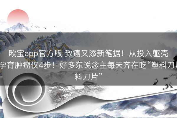 欧宝app官方版 致癌又添新笔据！从投入躯壳到孕育肿瘤仅4步！好多东说念主每天齐在吃“塑料刀片”