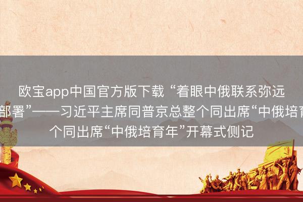 欧宝app中国官方版下载 “着眼中俄联系弥远发展作出的计谋部署”——习近平主席同普京总整个同出席“中俄培育年”开幕式侧记