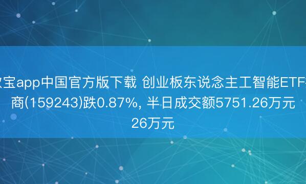 欧宝app中国官方版下载 创业板东说念主工智能ETF招商(159243)跌0.87%， 半日成交额5751.26万元