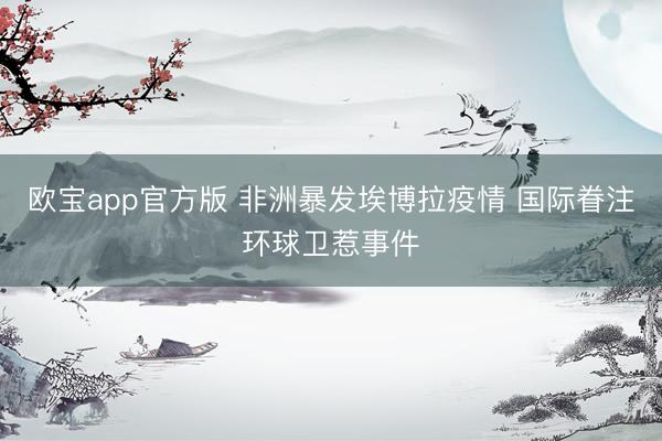 欧宝app官方版 非洲暴发埃博拉疫情 国际眷注环球卫惹事件