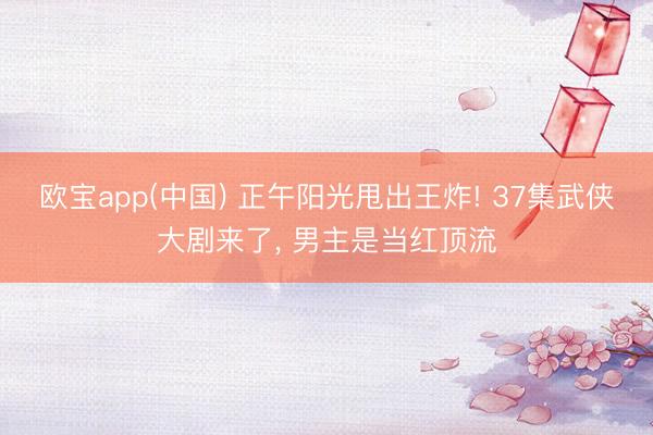 欧宝app(中国) 正午阳光甩出王炸! 37集武侠大剧来了， 男主是当红顶流