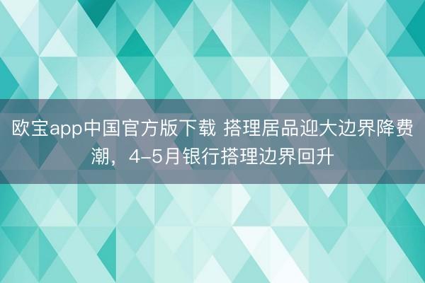 欧宝app中国官方版下载 搭理居品迎大边界降费潮，4-5月银行搭理边界回升
