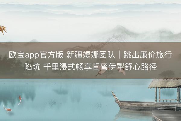 欧宝app官方版 新疆媞娜团队|跳出廉价旅行陷坑 千里浸式畅享闺蜜伊犁舒心路径