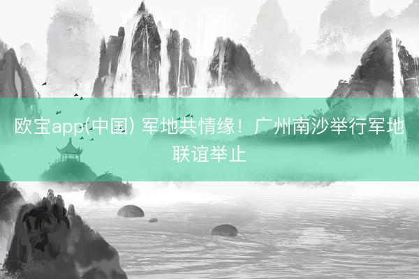 欧宝app(中国) 军地共情缘！广州南沙举行军地联谊举止