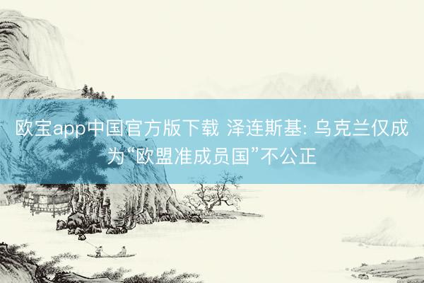 欧宝app中国官方版下载 泽连斯基: 乌克兰仅成为“欧盟准成员国”不公正