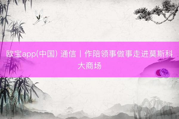 欧宝app(中国) 通信丨作陪领事做事走进莫斯科大商场