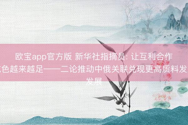 欧宝app官方版 新华社指摘员: 让互利合作成色越来越足——二论推动中俄关联兑现更高质料发展