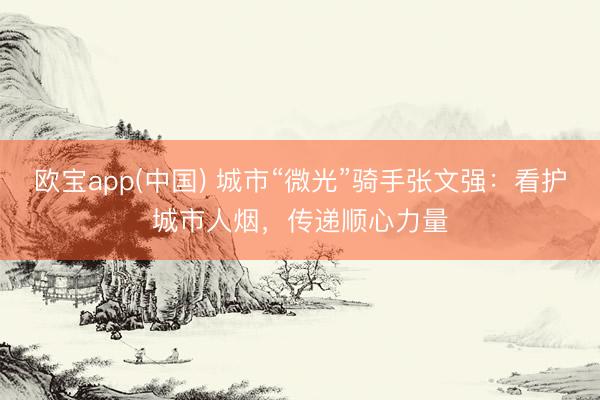 欧宝app(中国) 城市“微光”骑手张文强:看护城市人烟,传递顺心力量