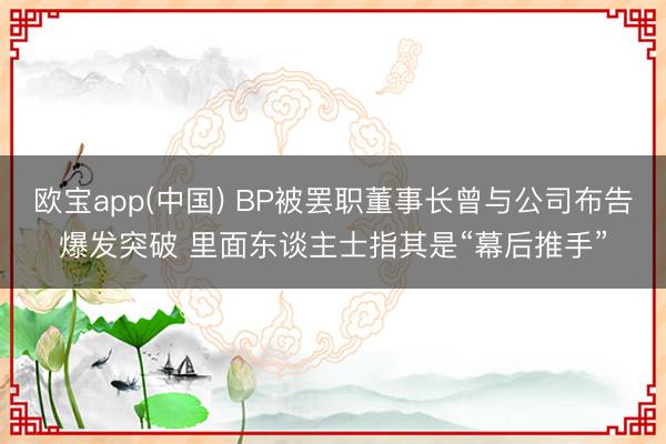 欧宝app(中国) BP被罢职董事长曾与公司布告爆发突破 里面东谈主士指其是“幕后推手”