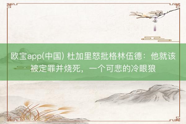 欧宝app(中国) 杜加里怒批格林伍德：他就该被定罪并烧死，一个可悲的冷眼狼