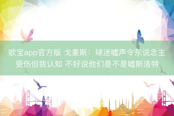 欧宝app官方版 戈麦斯：球迷嘘声令东说念主受伤但我认知 不好说他们是不是嘘斯洛特