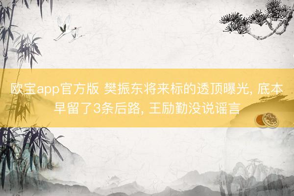 欧宝app官方版 樊振东将来标的透顶曝光， 底本早留了3条后路， 王励勤没说谣言