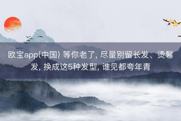 欧宝app(中国) 等你老了， 尽量别留长发、烫鬈发， 换成这5种发型， 谁见都夸年青