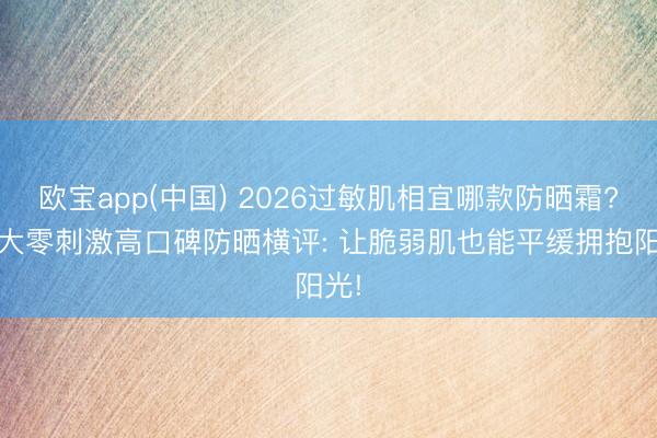 欧宝app(中国) 2026过敏肌相宜哪款防晒霜? 十大零刺激高口碑防晒横评: 让脆弱肌也能平缓拥抱阳光!