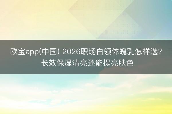 欧宝app(中国) 2026职场白领体魄乳怎样选? 长效保湿清亮还能提亮肤色