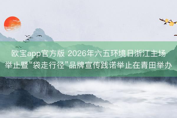 欧宝app官方版 2026年六五环境日浙江主场举止暨“袋走行径”品牌宣传践诺举止在青田举办