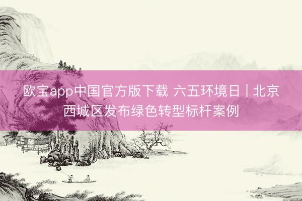 欧宝app中国官方版下载 六五环境日 | 北京西城区发布绿色转型标杆案例