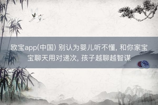 欧宝app(中国) 别认为婴儿听不懂， 和你家宝宝聊天用对递次， 孩子越聊越智谋