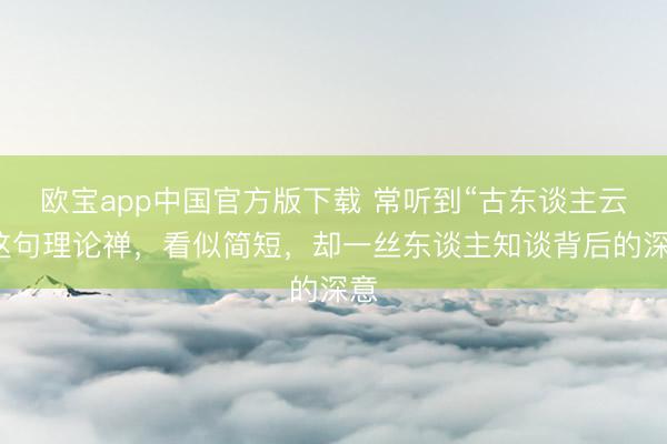欧宝app中国官方版下载 常听到“古东谈主云”这句理论禅，看似简短，却一丝东谈主知谈背后的深意
