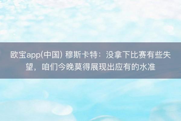 欧宝app(中国) 穆斯卡特：没拿下比赛有些失望，咱们今晚莫得展现出应有的水准